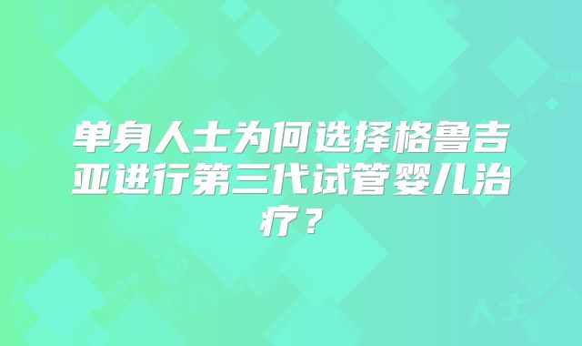 单身人士为何选择格鲁吉亚进行第三代试管婴儿治疗？