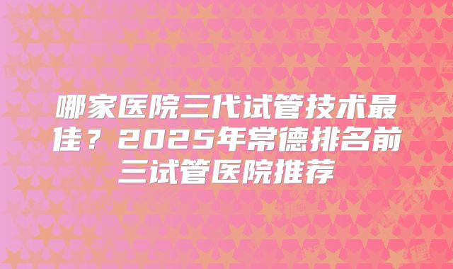 哪家医院三代试管技术最佳？2025年常德排名前三试管医院推荐