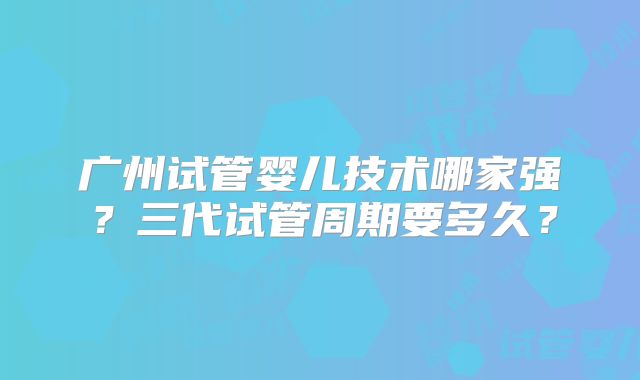 广州试管婴儿技术哪家强？三代试管周期要多久？