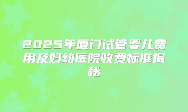 2025年厦门试管婴儿费用及妇幼医院收费标准揭秘