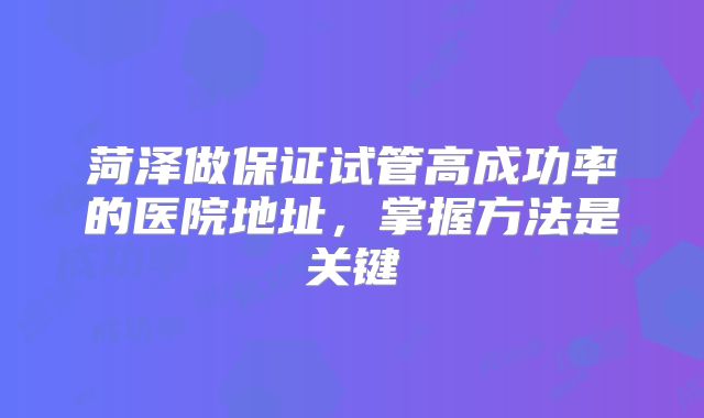 菏泽做保证试管高成功率的医院地址,掌握方法是关键