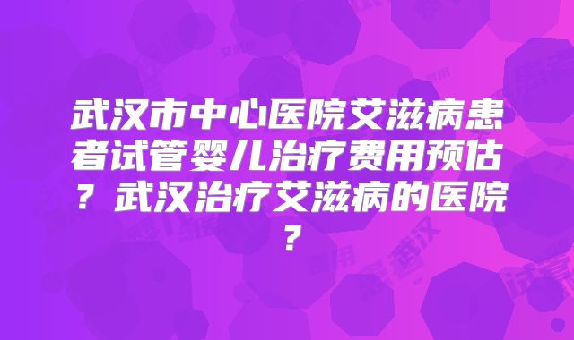 武汉市中心医院艾滋病患者试管婴儿治疗费用预估？武汉治疗艾滋病的医院？