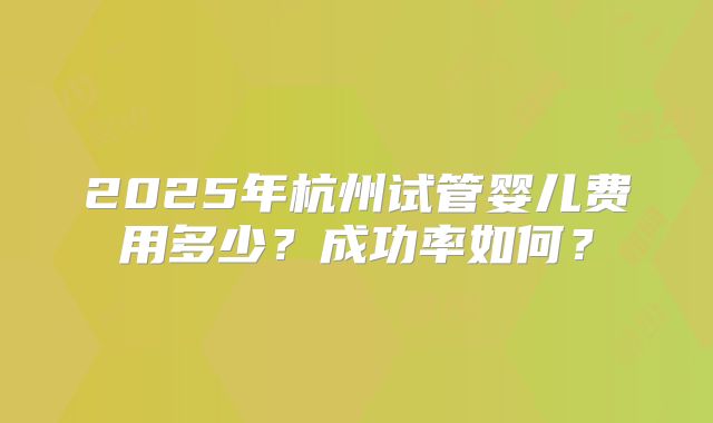 2025年杭州试管婴儿费用多少？成功率如何？