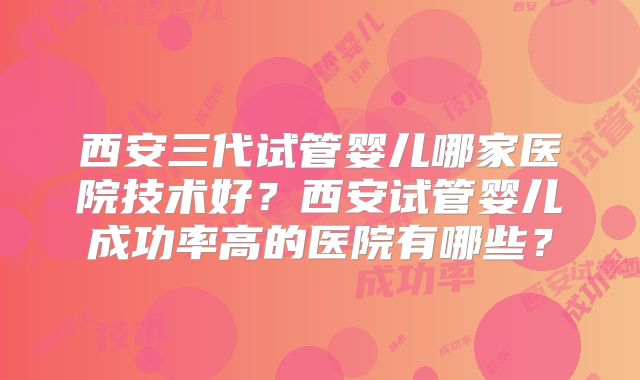 西安三代试管婴儿哪家医院技术好？西安试管婴儿成功率高的医院有哪些？