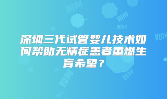深圳三代试管婴儿技术如何帮助无精症患者重燃生育希望？