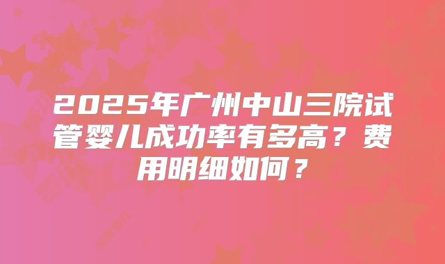 2025年广州中山三院试管婴儿成功率有多高？费用明细如何？