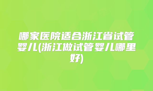 哪家医院适合浙江省试管婴儿(浙江做试管婴儿哪里好)