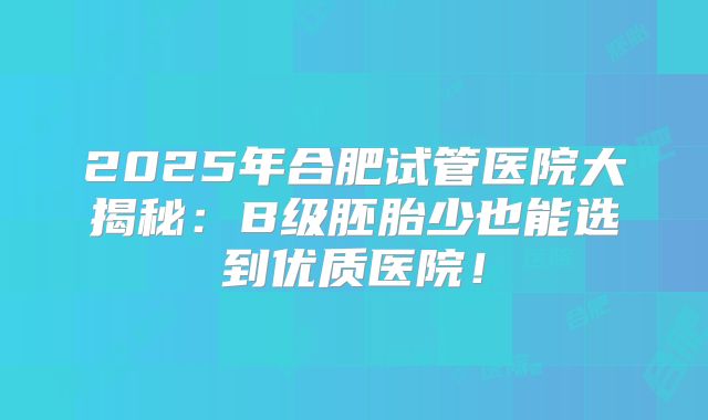 2025年合肥试管医院大揭秘：B级胚胎少也能选到优质医院！