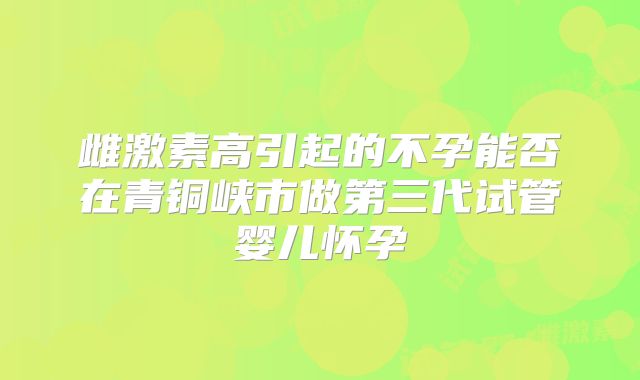 雌激素高引起的不孕能否在青铜峡市做第三代试管婴儿怀孕