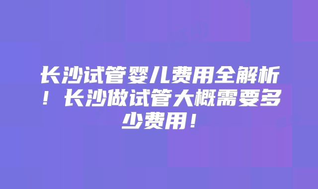 长沙试管婴儿费用全解析！长沙做试管大概需要多少费用！