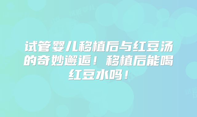 试管婴儿移植后与红豆汤的奇妙邂逅！移植后能喝红豆水吗！
