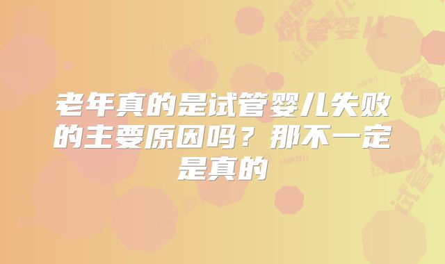 老年真的是试管婴儿失败的主要原因吗？那不一定是真的