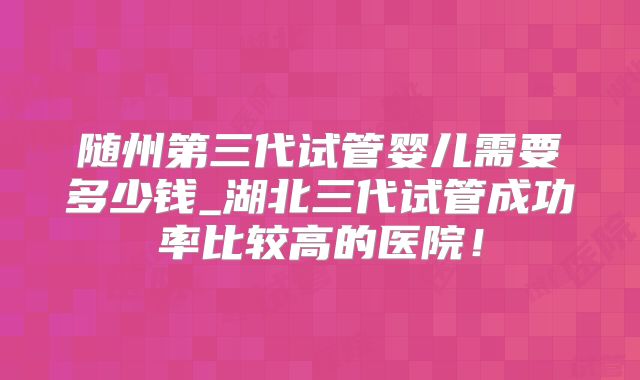 随州第三代试管婴儿需要多少钱_湖北三代试管成功率比较高的医院！