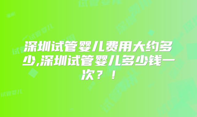 深圳试管婴儿费用大约多少,深圳试管婴儿多少钱一次？！
