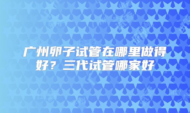 广州卵子试管在哪里做得好？三代试管哪家好