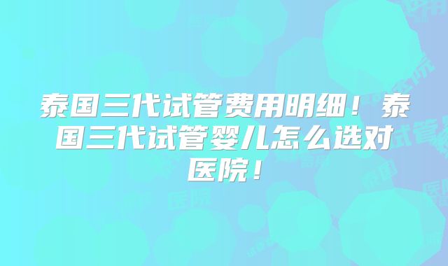 泰国三代试管费用明细!泰国三代试管婴儿怎么选对医院!
