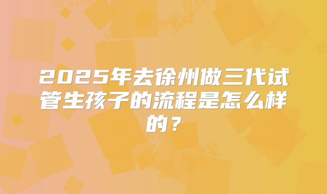 2025年去徐州做三代试管生孩子的流程是怎么样的？