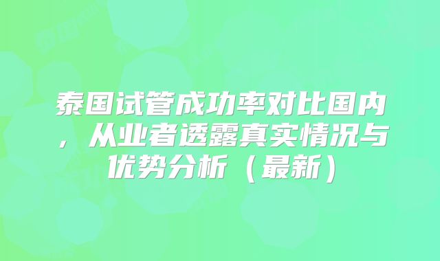 泰国试管成功率对比国内，从业者透露真实情况与优势分析（最新）