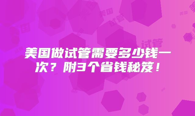 美国做试管需要多少钱一次？附3个省钱秘笈！