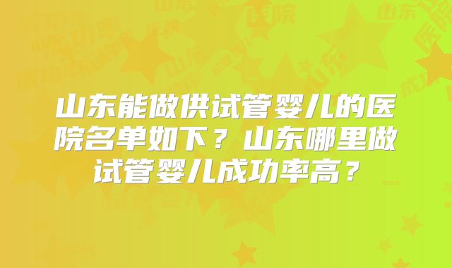 山东能做供试管婴儿的医院名单如下?山东哪里做试管婴儿成功率高?