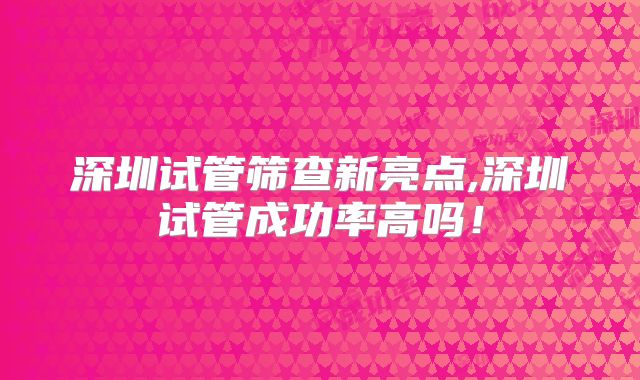 深圳试管筛查新亮点,深圳试管成功率高吗！