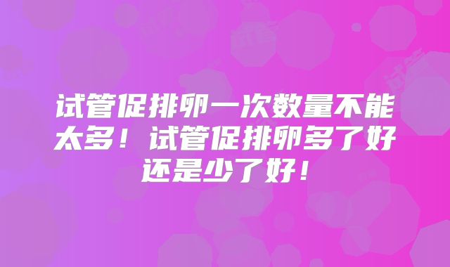 试管促排卵一次数量不能太多！试管促排卵多了好还是少了好！
