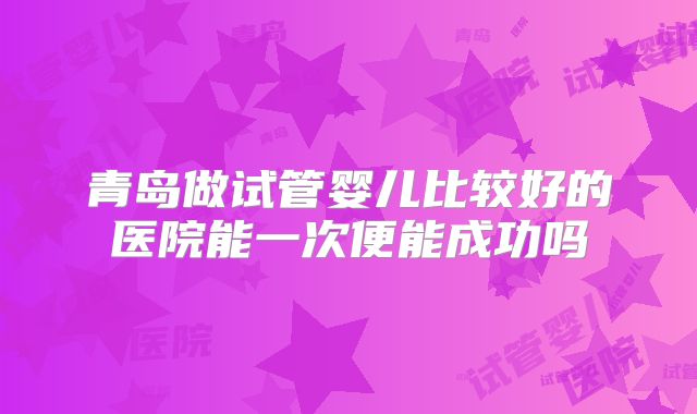 青岛做试管婴儿比较好的医院能一次便能成功吗