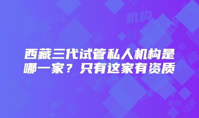 西藏三代试管私人机构是哪一家？只有这家有资质