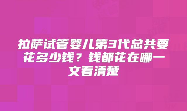 拉萨试管婴儿第3代总共要花多少钱？钱都花在哪一文看清楚
