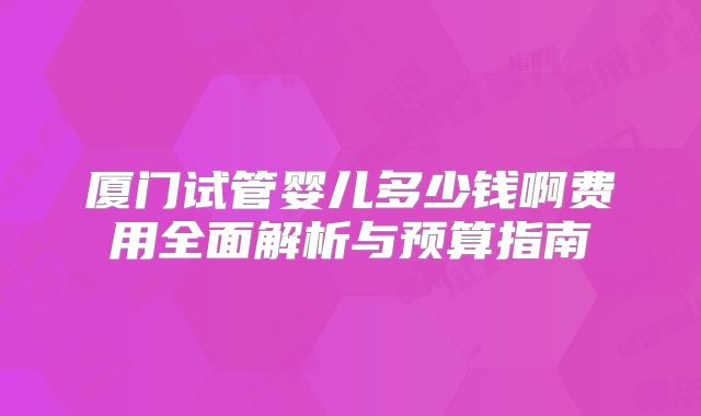 厦门试管婴儿多少钱啊费用全面解析与预算指南