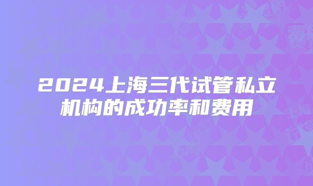 2024上海三代试管私立机构的成功率和费用