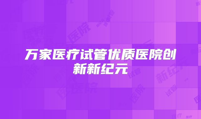 万家医疗试管优质医院创新新纪元