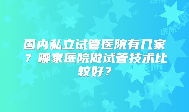 国内私立试管医院有几家?哪家医院做试管技术比较好?
