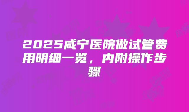 2025咸宁医院做试管费用明细一览，内附操作步骤