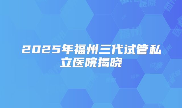 2025年福州三代试管私立医院揭晓