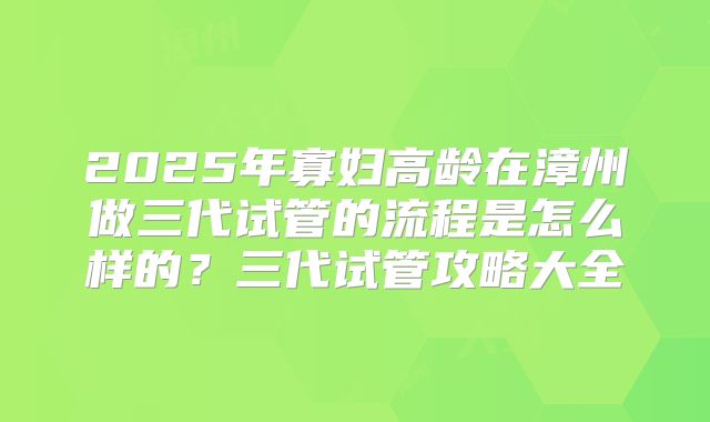 2025年寡妇高龄在漳州做三代试管的流程是怎么样的？三代试管攻略大全