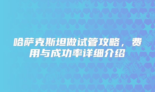 哈萨克斯坦做试管攻略，费用与成功率详细介绍