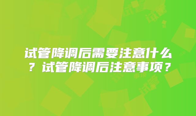 试管降调后需要注意什么？试管降调后注意事项？