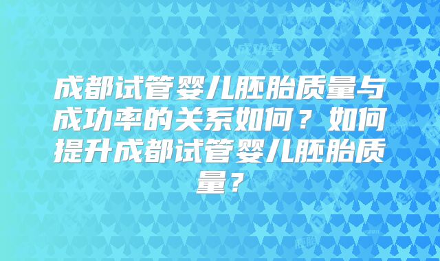 成都试管婴儿胚胎质量与成功率的关系如何？如何提升成都试管婴儿胚胎质量？
