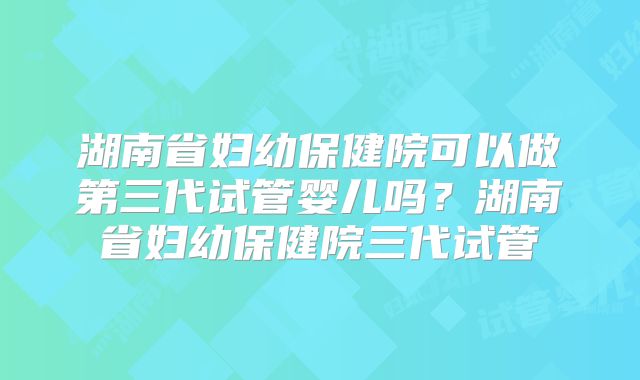 湖南省妇幼保健院可以做第三代试管婴儿吗?湖南省妇幼保健院三代试管
