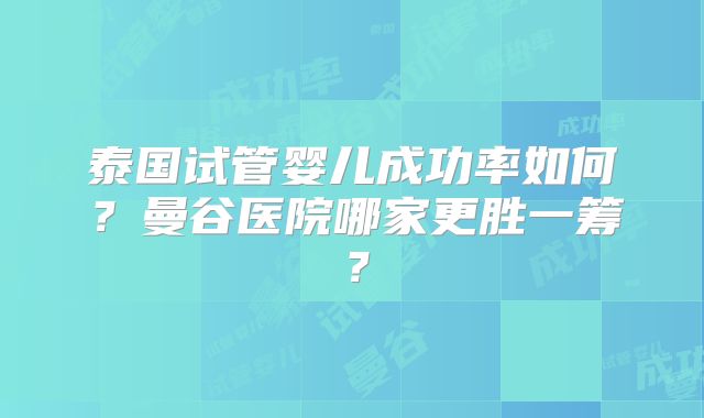 泰国试管婴儿成功率如何？曼谷医院哪家更胜一筹？