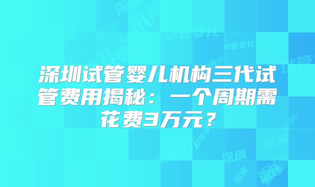 深圳试管婴儿机构三代试管费用揭秘：一个周期需花费3万元？