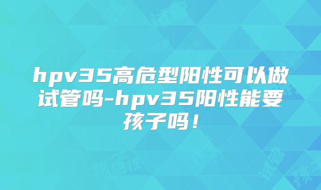 hpv35高危型阳性可以做试管吗-hpv35阳性能要孩子吗！