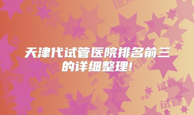 天津代试管医院排名前三的详细整理!
