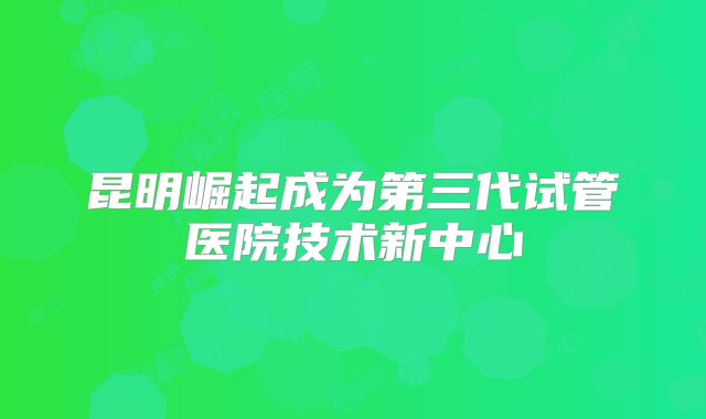 昆明崛起成为第三代试管医院技术新中心