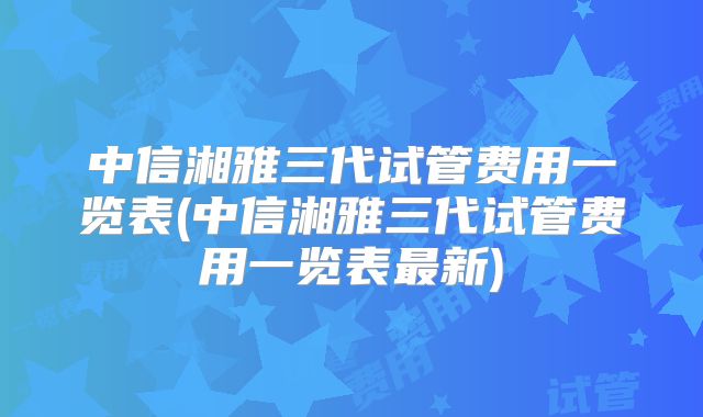 中信湘雅三代试管费用一览表(中信湘雅三代试管费用一览表最新)