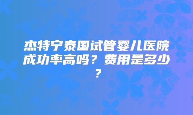 杰特宁泰国试管婴儿医院成功率高吗？费用是多少？