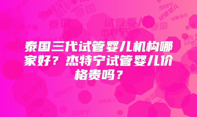 泰国三代试管婴儿机构哪家好？杰特宁试管婴儿价格贵吗？