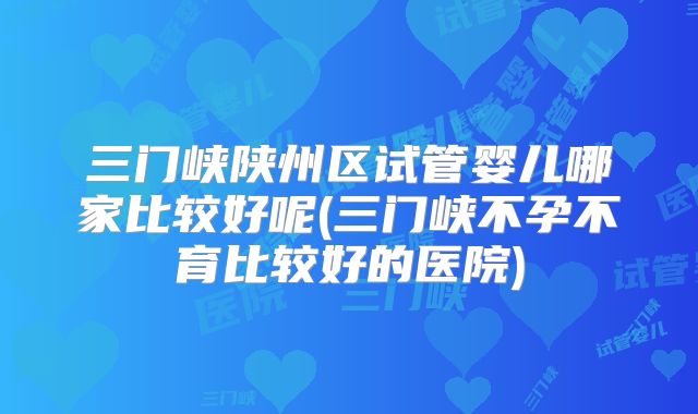 三门峡陕州区试管婴儿哪家比较好呢(三门峡不孕不育比较好的医院)
