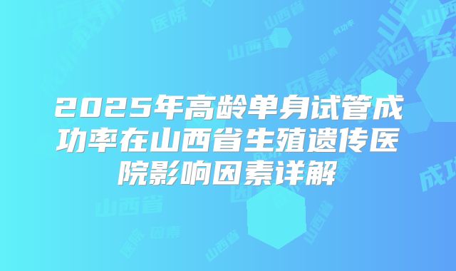 2025年高龄单身试管成功率在山西省生殖遗传医院影响因素详解